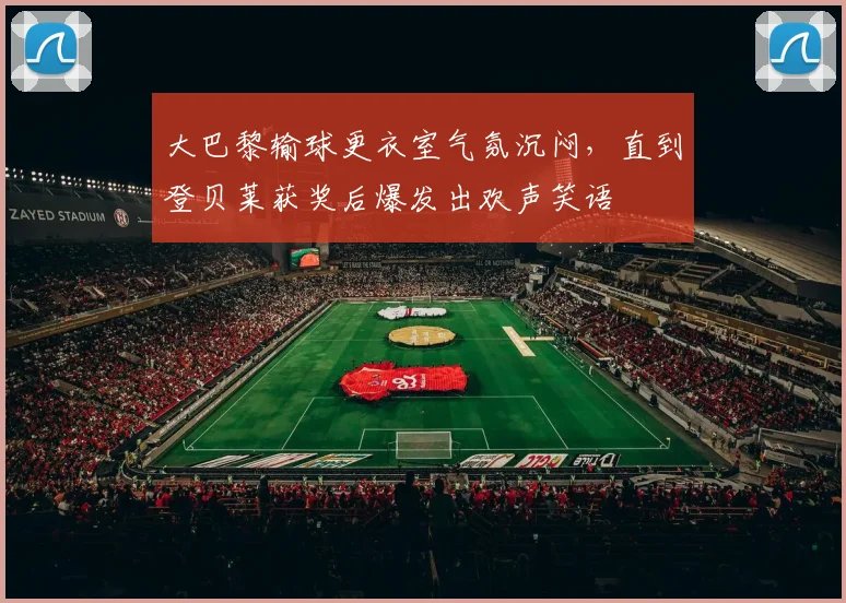 大巴黎输球更衣室气氛沉闷，直到登贝莱获奖后爆发出欢声笑语