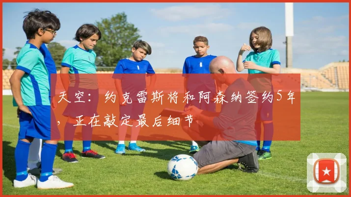 天空：约克雷斯将和阿森纳签约5年，正在敲定最后细节